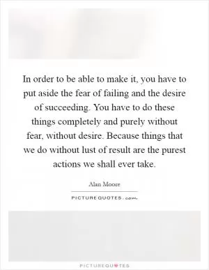 In order to be able to make it, you have to put aside the fear of failing and the desire of succeeding. You have to do these things completely and purely without fear, without desire. Because things that we do without lust of result are the purest actions we shall ever take Picture Quote #1