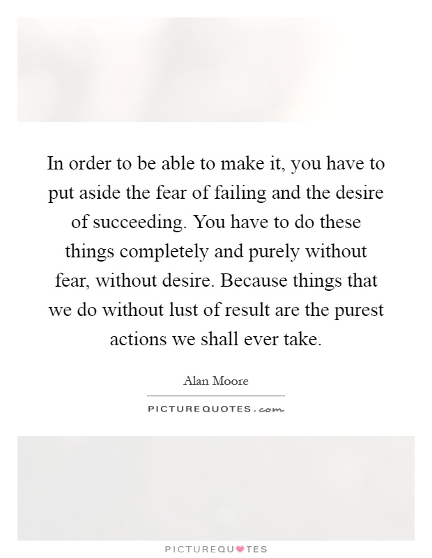 In order to be able to make it, you have to put aside the fear of failing and the desire of succeeding. You have to do these things completely and purely without fear, without desire. Because things that we do without lust of result are the purest actions we shall ever take Picture Quote #1