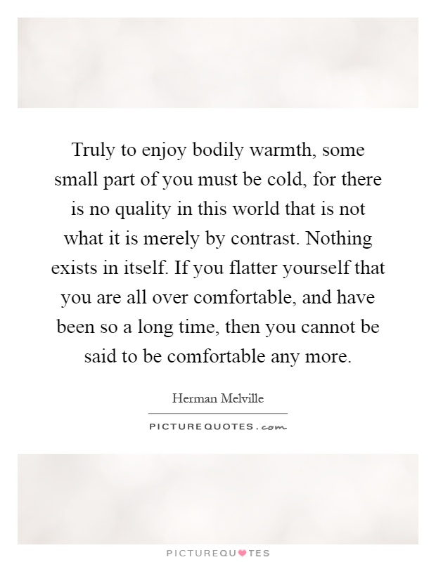 Truly to enjoy bodily warmth, some small part of you must be cold, for there is no quality in this world that is not what it is merely by contrast. Nothing exists in itself. If you flatter yourself that you are all over comfortable, and have been so a long time, then you cannot be said to be comfortable any more Picture Quote #1