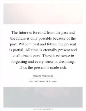 The future is foretold from the past and the future is only possible because of the past. Without past and future, the present is partial. All time is eternally present and so all time is ours. There is no sense in forgetting and every sense in dreaming. Thus the present is made rich Picture Quote #1