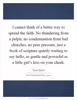 I cannot think of a better way to spread the faith. No thundering from a pulpit, no condemnation from bad churches, no peer pressure, just a book of scripture quietly waiting to say hello, as gentle and powerful as a little girl’s kiss on your cheek Picture Quote #1