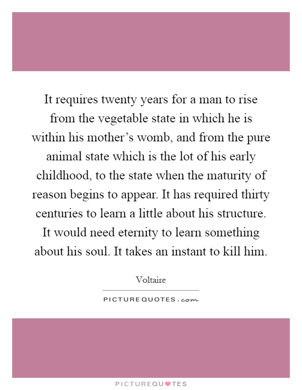 It requires twenty years for a man to rise from the vegetable state in which he is within his mother's womb, and from the pure animal state which is the lot of his early childhood, to the state when the maturity of reason begins to appear. It has required thirty centuries to learn a little about his structure. It would need eternity to learn something about his soul. It takes an instant to kill him Picture Quote #1