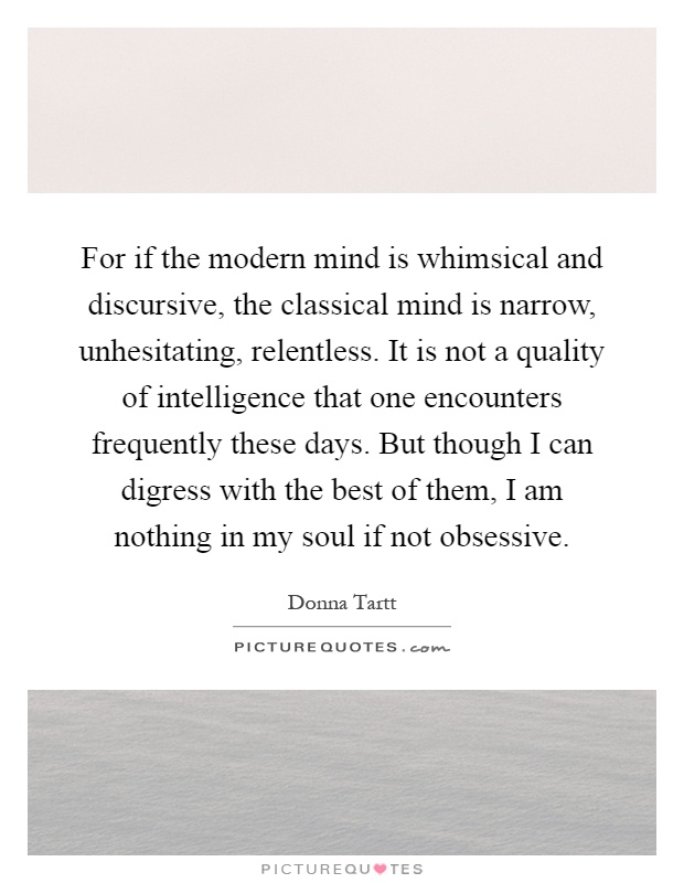 For if the modern mind is whimsical and discursive, the classical mind is narrow, unhesitating, relentless. It is not a quality of intelligence that one encounters frequently these days. But though I can digress with the best of them, I am nothing in my soul if not obsessive Picture Quote #1