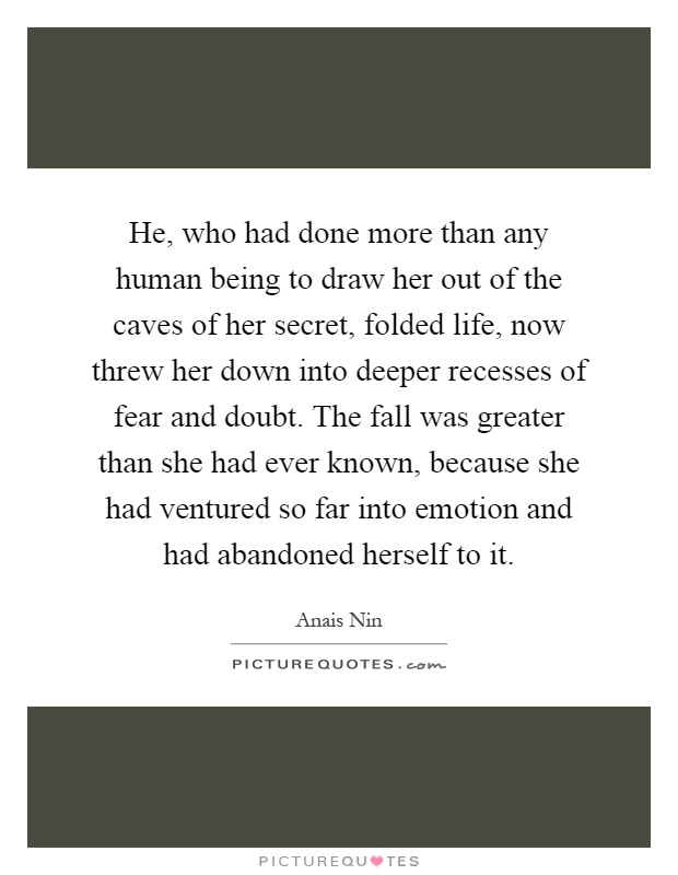 He, who had done more than any human being to draw her out of the caves of her secret, folded life, now threw her down into deeper recesses of fear and doubt. The fall was greater than she had ever known, because she had ventured so far into emotion and had abandoned herself to it Picture Quote #1