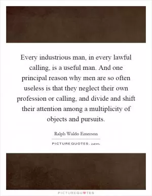 Every industrious man, in every lawful calling, is a useful man. And one principal reason why men are so often useless is that they neglect their own profession or calling, and divide and shift their attention among a multiplicity of objects and pursuits Picture Quote #1