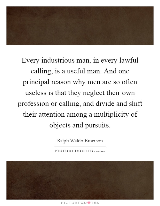 Every industrious man, in every lawful calling, is a useful man. And one principal reason why men are so often useless is that they neglect their own profession or calling, and divide and shift their attention among a multiplicity of objects and pursuits Picture Quote #1