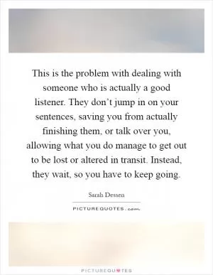 This is the problem with dealing with someone who is actually a good listener. They don’t jump in on your sentences, saving you from actually finishing them, or talk over you, allowing what you do manage to get out to be lost or altered in transit. Instead, they wait, so you have to keep going Picture Quote #1
