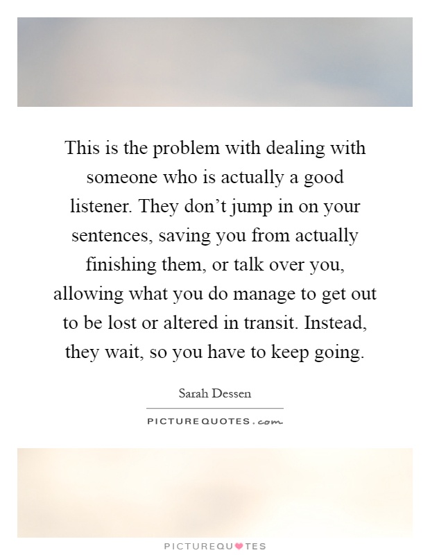 This is the problem with dealing with someone who is actually a good listener. They don't jump in on your sentences, saving you from actually finishing them, or talk over you, allowing what you do manage to get out to be lost or altered in transit. Instead, they wait, so you have to keep going Picture Quote #1