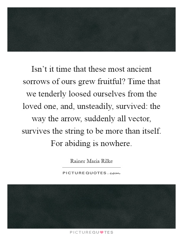 Isn't it time that these most ancient sorrows of ours grew fruitful? Time that we tenderly loosed ourselves from the loved one, and, unsteadily, survived: the way the arrow, suddenly all vector, survives the string to be more than itself. For abiding is nowhere Picture Quote #1