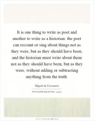 It is one thing to write as poet and another to write as a historian: the poet can recount or sing about things not as they were, but as they should have been, and the historian must write about them not as they should have been, but as they were, without adding or subtracting anything from the truth Picture Quote #1