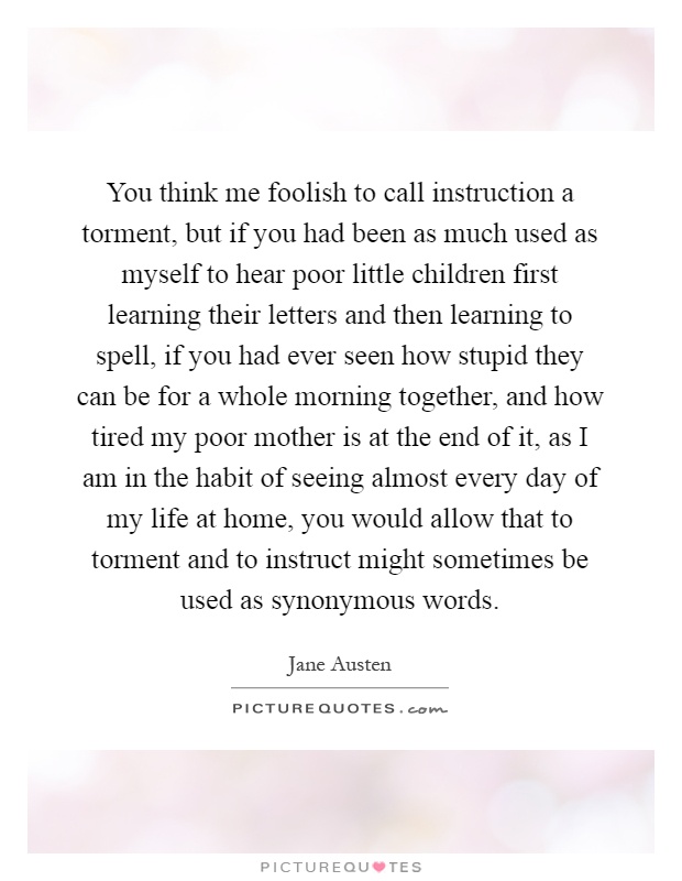 You think me foolish to call instruction a torment, but if you had been as much used as myself to hear poor little children first learning their letters and then learning to spell, if you had ever seen how stupid they can be for a whole morning together, and how tired my poor mother is at the end of it, as I am in the habit of seeing almost every day of my life at home, you would allow that to torment and to instruct might sometimes be used as synonymous words Picture Quote #1