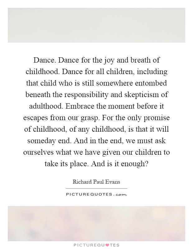 Dance. Dance for the joy and breath of childhood. Dance for all children, including that child who is still somewhere entombed beneath the responsibility and skepticism of adulthood. Embrace the moment before it escapes from our grasp. For the only promise of childhood, of any childhood, is that it will someday end. And in the end, we must ask ourselves what we have given our children to take its place. And is it enough? Picture Quote #1