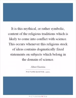 It is this mythical, or rather symbolic, content of the religious traditions which is likely to come into conflict with science. This occurs whenever this religious stock of ideas contains dogmatically fixed statements on subjects which belong in the domain of science Picture Quote #1