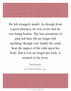 He felt strangely numb. As though from a great distance, he was aware that he was being beaten. The last sensations of pain left him. He no longer felt anything, though very faintly he could hear the impact of the club upon his body. But it was no longer his body, it seemed so far away Picture Quote #1