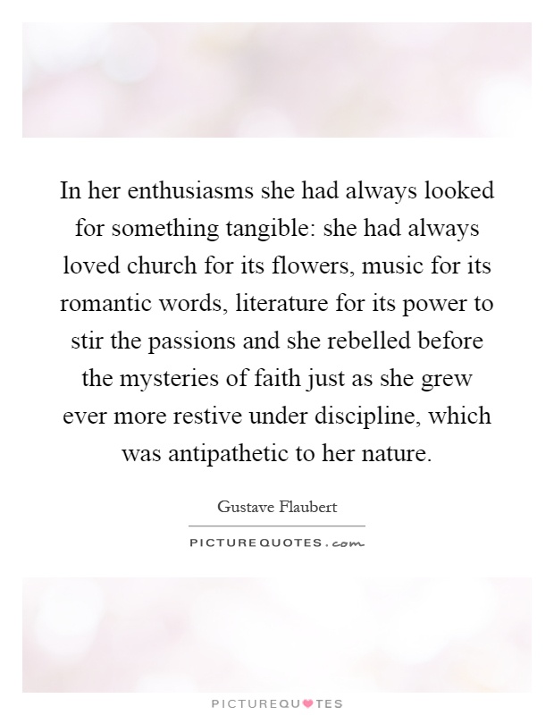 In her enthusiasms she had always looked for something tangible: she had always loved church for its flowers, music for its romantic words, literature for its power to stir the passions and she rebelled before the mysteries of faith just as she grew ever more restive under discipline, which was antipathetic to her nature Picture Quote #1