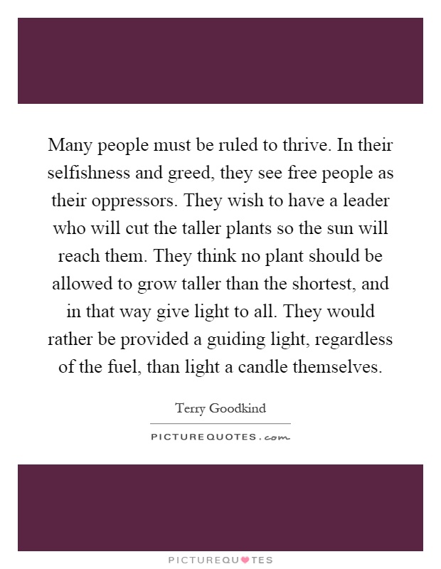 Many people must be ruled to thrive. In their selfishness and greed, they see free people as their oppressors. They wish to have a leader who will cut the taller plants so the sun will reach them. They think no plant should be allowed to grow taller than the shortest, and in that way give light to all. They would rather be provided a guiding light, regardless of the fuel, than light a candle themselves Picture Quote #1