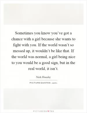 Sometimes you know you’ve got a chance with a girl because she wants to fight with you. If the world wasn’t so messed up, it wouldn’t be like that. If the world was normal, a girl being nice to you would be a good sign, but in the real world, it isn’t Picture Quote #1