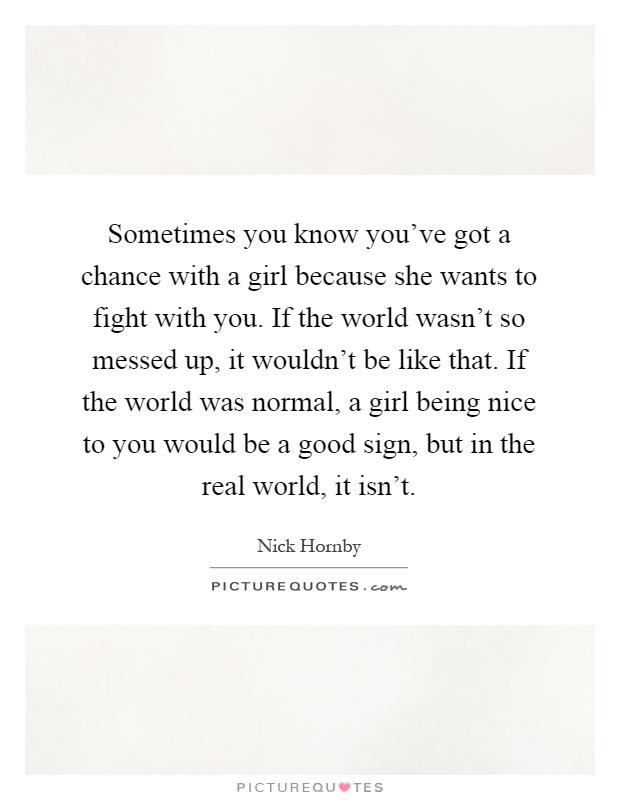 Sometimes you know you've got a chance with a girl because she wants to fight with you. If the world wasn't so messed up, it wouldn't be like that. If the world was normal, a girl being nice to you would be a good sign, but in the real world, it isn't Picture Quote #1