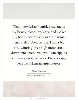 That knowledge humbles me, melts my bones, closes my ears, and makes my teeth rock loosely in their gums. And it also liberates me. I am a big bird winging over high mountains, down into serene valleys. I am ripples of waves on silver seas. I’m a spring leaf trembling in anticipation Picture Quote #1