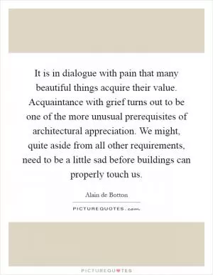 It is in dialogue with pain that many beautiful things acquire their value. Acquaintance with grief turns out to be one of the more unusual prerequisites of architectural appreciation. We might, quite aside from all other requirements, need to be a little sad before buildings can properly touch us Picture Quote #1