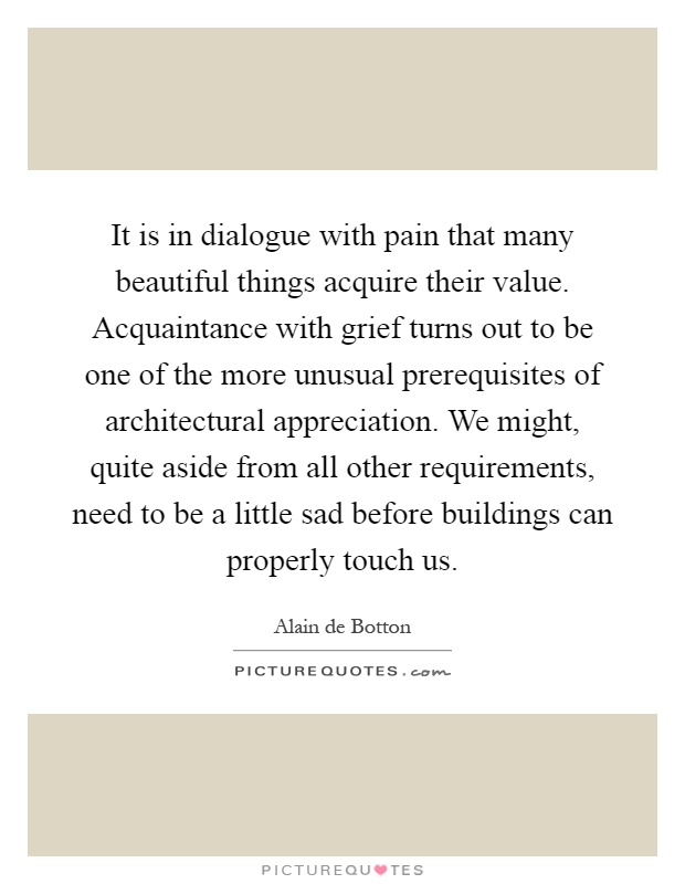 It is in dialogue with pain that many beautiful things acquire their value. Acquaintance with grief turns out to be one of the more unusual prerequisites of architectural appreciation. We might, quite aside from all other requirements, need to be a little sad before buildings can properly touch us Picture Quote #1