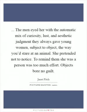... The men eyed her with the automatic mix of curiosity, lust, and aesthetic judgment they always gave young women, subject to object, the way you’d stare at an animal. She pretended not to notice. To remind them she was a person was too much effort. Objects bore no guilt Picture Quote #1