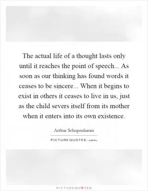 The actual life of a thought lasts only until it reaches the point of speech... As soon as our thinking has found words it ceases to be sincere... When it begins to exist in others it ceases to live in us, just as the child severs itself from its mother when it enters into its own existence Picture Quote #1
