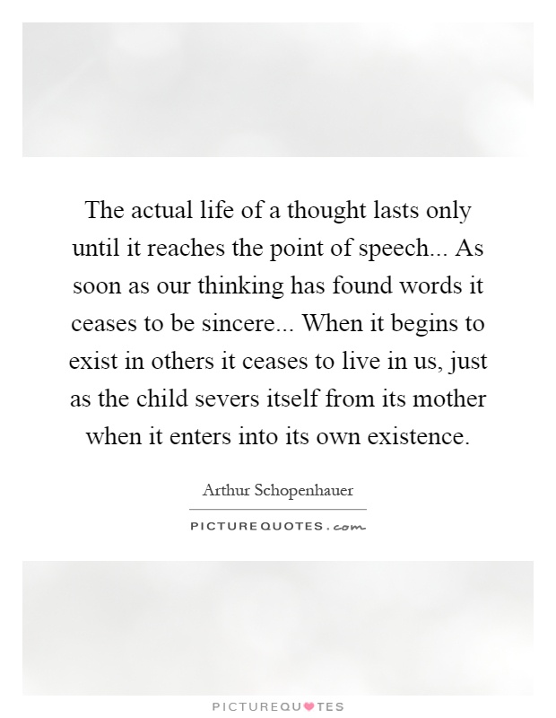 The actual life of a thought lasts only until it reaches the point of speech... As soon as our thinking has found words it ceases to be sincere... When it begins to exist in others it ceases to live in us, just as the child severs itself from its mother when it enters into its own existence Picture Quote #1