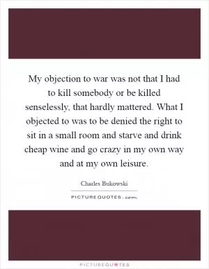 My objection to war was not that I had to kill somebody or be killed senselessly, that hardly mattered. What I objected to was to be denied the right to sit in a small room and starve and drink cheap wine and go crazy in my own way and at my own leisure Picture Quote #1