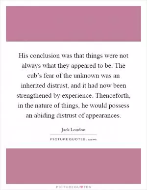 His conclusion was that things were not always what they appeared to be. The cub’s fear of the unknown was an inherited distrust, and it had now been strengthened by experience. Thenceforth, in the nature of things, he would possess an abiding distrust of appearances Picture Quote #1