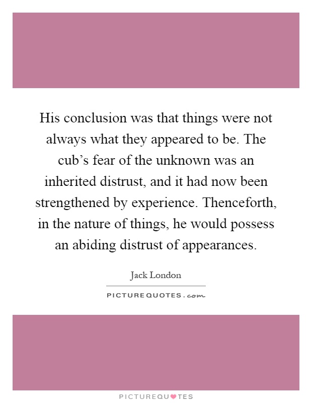 His conclusion was that things were not always what they appeared to be. The cub's fear of the unknown was an inherited distrust, and it had now been strengthened by experience. Thenceforth, in the nature of things, he would possess an abiding distrust of appearances Picture Quote #1