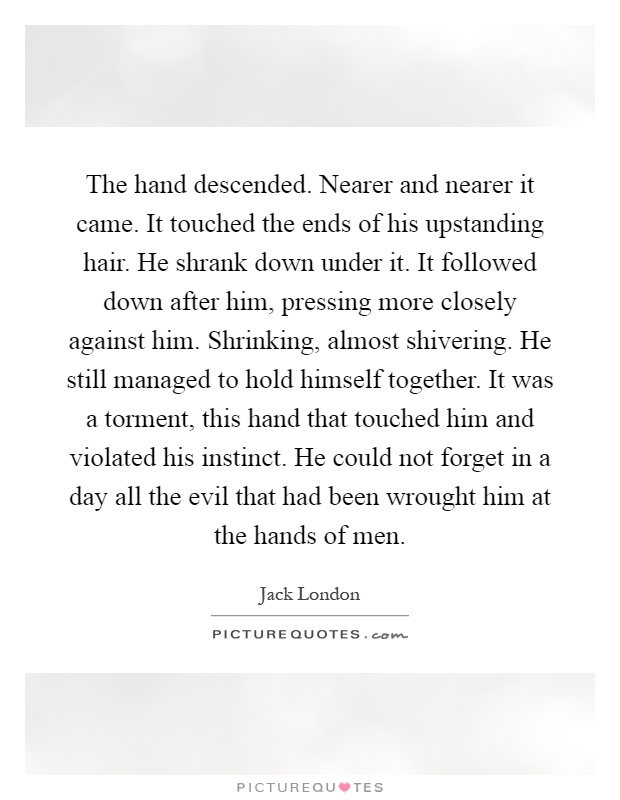 The hand descended. Nearer and nearer it came. It touched the ends of his upstanding hair. He shrank down under it. It followed down after him, pressing more closely against him. Shrinking, almost shivering. He still managed to hold himself together. It was a torment, this hand that touched him and violated his instinct. He could not forget in a day all the evil that had been wrought him at the hands of men Picture Quote #1