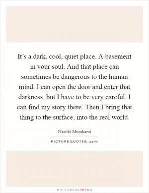 It’s a dark, cool, quiet place. A basement in your soul. And that place can sometimes be dangerous to the human mind. I can open the door and enter that darkness, but I have to be very careful. I can find my story there. Then I bring that thing to the surface, into the real world Picture Quote #1