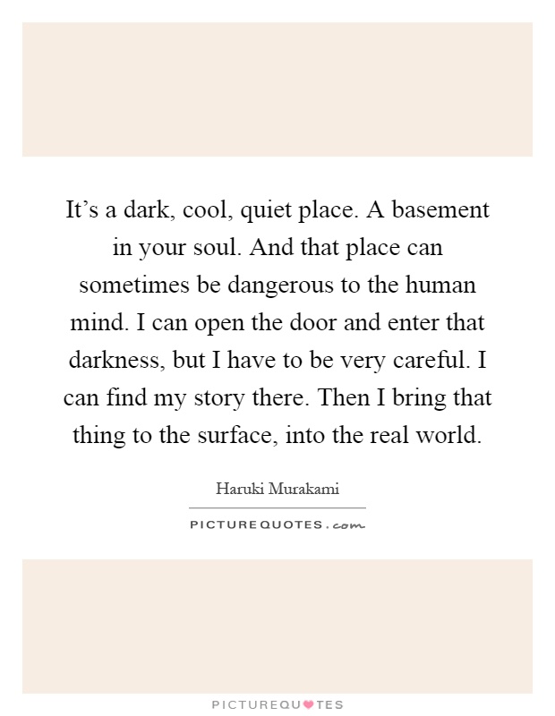 It's a dark, cool, quiet place. A basement in your soul. And that place can sometimes be dangerous to the human mind. I can open the door and enter that darkness, but I have to be very careful. I can find my story there. Then I bring that thing to the surface, into the real world Picture Quote #1