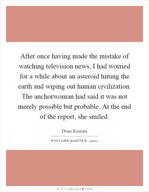 After once having made the mistake of watching television news, I had worried for a while about an asteroid hitting the earth and wiping out human civilization. The anchorwoman had said it was not merely possible but probable. At the end of the report, she smiled Picture Quote #1