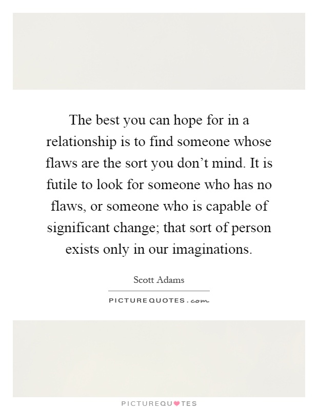 The best you can hope for in a relationship is to find someone whose flaws are the sort you don't mind. It is futile to look for someone who has no flaws, or someone who is capable of significant change; that sort of person exists only in our imaginations Picture Quote #1