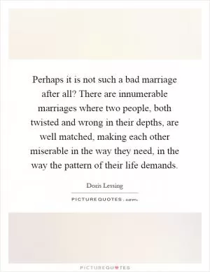 Perhaps it is not such a bad marriage after all? There are innumerable marriages where two people, both twisted and wrong in their depths, are well matched, making each other miserable in the way they need, in the way the pattern of their life demands Picture Quote #1