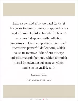 Life, as we find it, is too hard for us; it brings us too many pains, disappointments and impossible tasks. In order to bear it we cannot dispense with palliative measures... There are perhaps three such measures: powerful deflections, which cause us to make light of our misery; substitutive satisfactions, which diminish it; and intoxicating substances, which make us insensible to it Picture Quote #1
