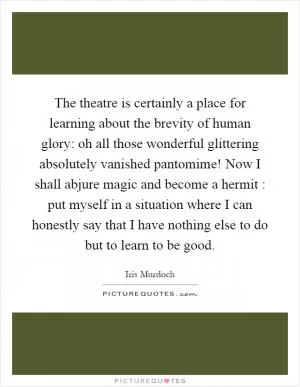 The theatre is certainly a place for learning about the brevity of human glory: oh all those wonderful glittering absolutely vanished pantomime! Now I shall abjure magic and become a hermit : put myself in a situation where I can honestly say that I have nothing else to do but to learn to be good Picture Quote #1