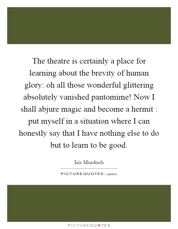 The theatre is certainly a place for learning about the brevity of human glory: oh all those wonderful glittering absolutely vanished pantomime! Now I shall abjure magic and become a hermit : put myself in a situation where I can honestly say that I have nothing else to do but to learn to be good Picture Quote #1