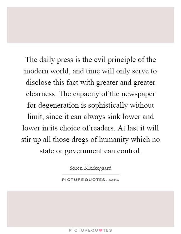 The daily press is the evil principle of the modern world, and time will only serve to disclose this fact with greater and greater clearness. The capacity of the newspaper for degeneration is sophistically without limit, since it can always sink lower and lower in its choice of readers. At last it will stir up all those dregs of humanity which no state or government can control Picture Quote #1