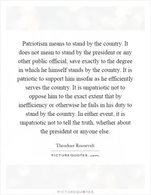 Patriotism means to stand by the country. It does not mean to stand by the president or any other public official, save exactly to the degree in which he himself stands by the country. It is patriotic to support him insofar as he efficiently serves the country. It is unpatriotic not to oppose him to the exact extent that by inefficiency or otherwise he fails in his duty to stand by the country. In either event, it is unpatriotic not to tell the truth, whether about the president or anyone else Picture Quote #1