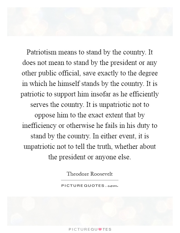 Patriotism means to stand by the country. It does not mean to stand by the president or any other public official, save exactly to the degree in which he himself stands by the country. It is patriotic to support him insofar as he efficiently serves the country. It is unpatriotic not to oppose him to the exact extent that by inefficiency or otherwise he fails in his duty to stand by the country. In either event, it is unpatriotic not to tell the truth, whether about the president or anyone else Picture Quote #1