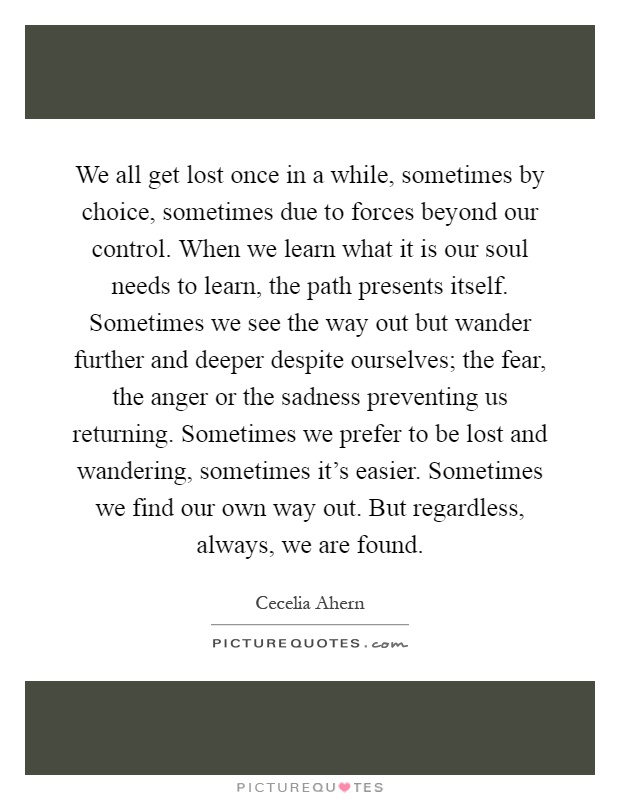 We all get lost once in a while, sometimes by choice, sometimes due to forces beyond our control. When we learn what it is our soul needs to learn, the path presents itself. Sometimes we see the way out but wander further and deeper despite ourselves; the fear, the anger or the sadness preventing us returning. Sometimes we prefer to be lost and wandering, sometimes it's easier. Sometimes we find our own way out. But regardless, always, we are found Picture Quote #1