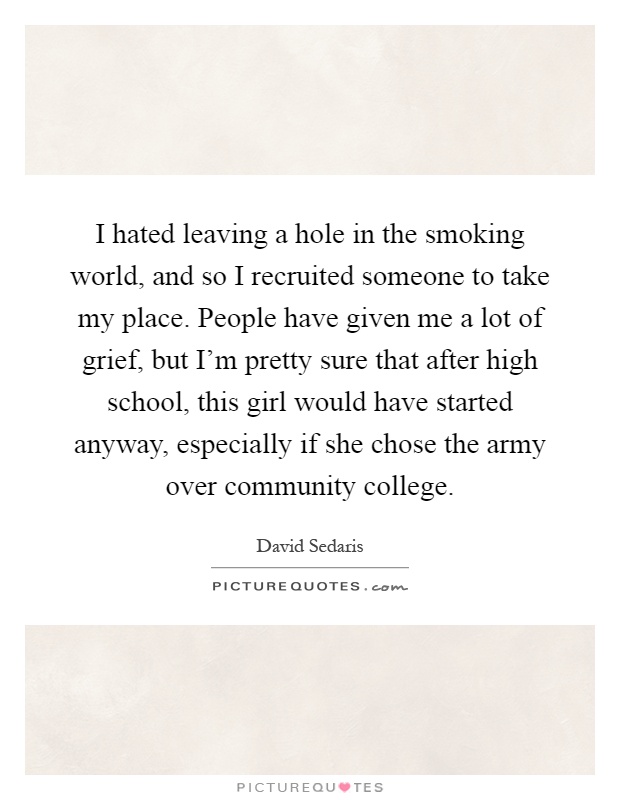 I hated leaving a hole in the smoking world, and so I recruited someone to take my place. People have given me a lot of grief, but I'm pretty sure that after high school, this girl would have started anyway, especially if she chose the army over community college Picture Quote #1