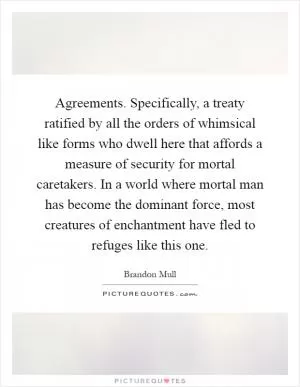 Agreements. Specifically, a treaty ratified by all the orders of whimsical like forms who dwell here that affords a measure of security for mortal caretakers. In a world where mortal man has become the dominant force, most creatures of enchantment have fled to refuges like this one Picture Quote #1