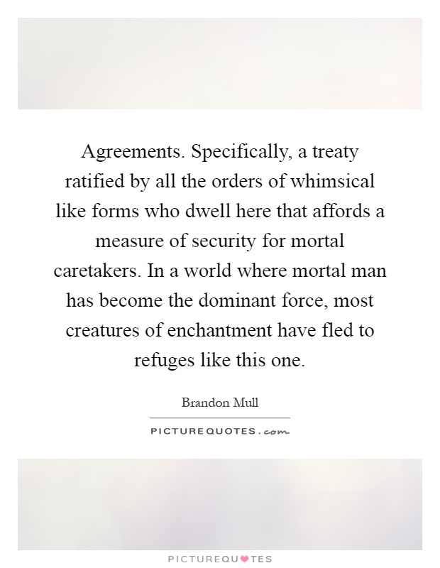 Agreements. Specifically, a treaty ratified by all the orders of whimsical like forms who dwell here that affords a measure of security for mortal caretakers. In a world where mortal man has become the dominant force, most creatures of enchantment have fled to refuges like this one Picture Quote #1