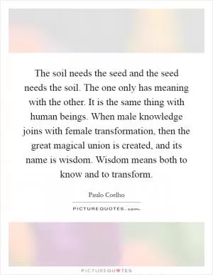 The soil needs the seed and the seed needs the soil. The one only has meaning with the other. It is the same thing with human beings. When male knowledge joins with female transformation, then the great magical union is created, and its name is wisdom. Wisdom means both to know and to transform Picture Quote #1