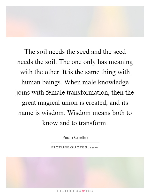 The soil needs the seed and the seed needs the soil. The one only has meaning with the other. It is the same thing with human beings. When male knowledge joins with female transformation, then the great magical union is created, and its name is wisdom. Wisdom means both to know and to transform Picture Quote #1
