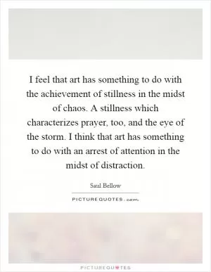 I feel that art has something to do with the achievement of stillness in the midst of chaos. A stillness which characterizes prayer, too, and the eye of the storm. I think that art has something to do with an arrest of attention in the midst of distraction Picture Quote #1